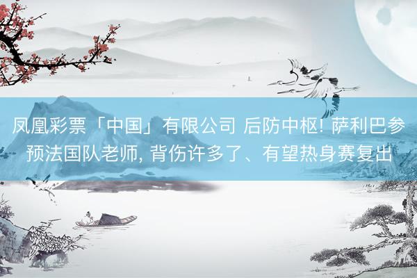 凤凰彩票「中国」有限公司 后防中枢! 萨利巴参预法国队老师， 背伤许多了、有望热身赛复出