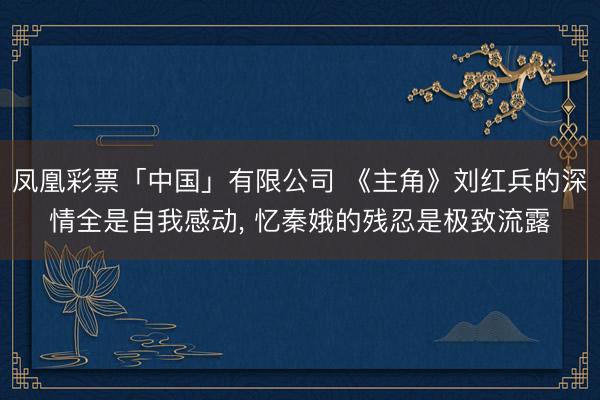 凤凰彩票「中国」有限公司 《主角》刘红兵的深情全是自我感动， 忆秦娥的残忍是极致流露