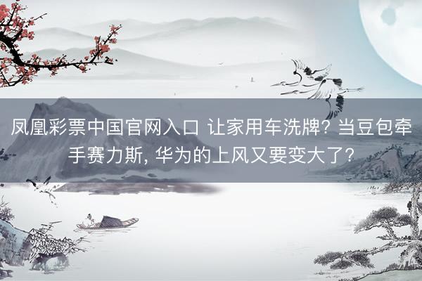 凤凰彩票中国官网入口 让家用车洗牌? 当豆包牵手赛力斯， 华为的上风又要变大了?