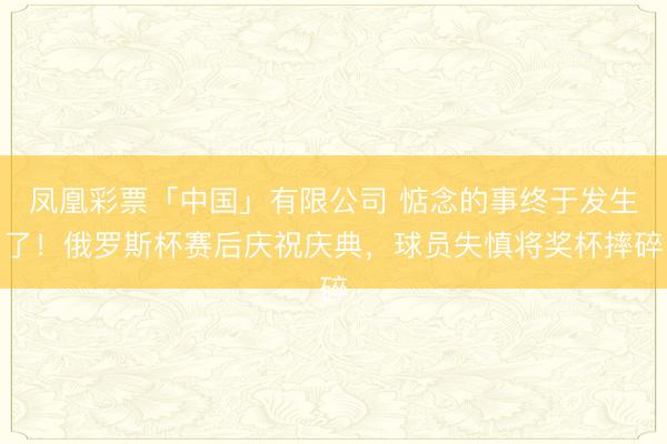 凤凰彩票「中国」有限公司 惦念的事终于发生了！俄罗斯杯赛后庆祝庆典，球员失慎将奖杯摔碎