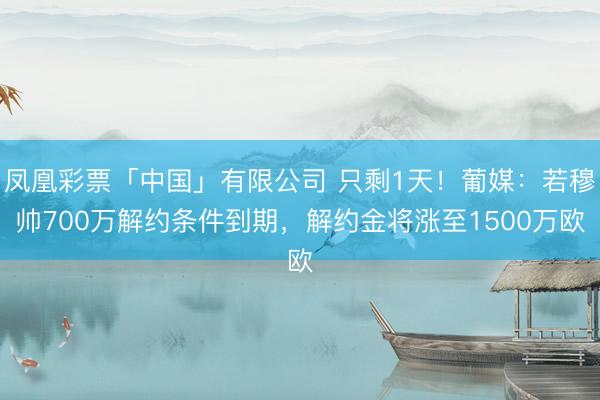凤凰彩票「中国」有限公司 只剩1天！葡媒：若穆帅700万解约条件到期，解约金将涨至1500万欧