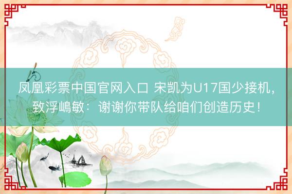 凤凰彩票中国官网入口 宋凯为U17国少接机，致浮嶋敏：谢谢你带队给咱们创造历史！