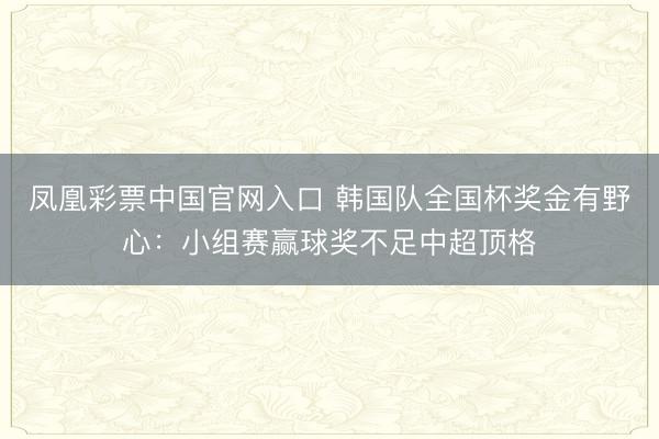 凤凰彩票中国官网入口 韩国队全国杯奖金有野心：小组赛赢球奖不足中超顶格