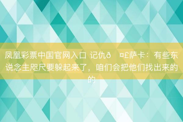 凤凰彩票中国官网入口 记仇🤣萨卡：有些东说念主咫尺要躲起来了，咱们会把他们找出来的