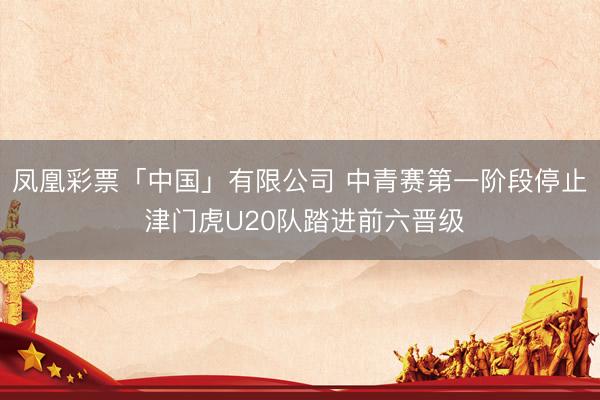 凤凰彩票「中国」有限公司 中青赛第一阶段停止 津门虎U20队踏进前六晋级