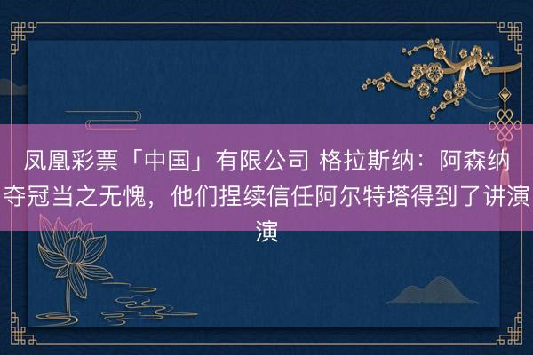 凤凰彩票「中国」有限公司 格拉斯纳：阿森纳夺冠当之无愧，他们捏续信任阿尔特塔得到了讲演