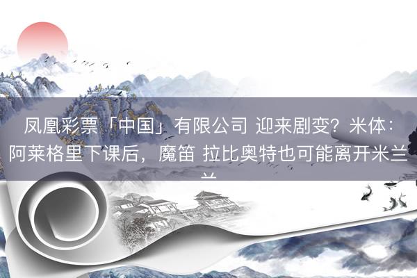 凤凰彩票「中国」有限公司 迎来剧变？米体：阿莱格里下课后，魔笛 拉比奥特也可能离开米兰