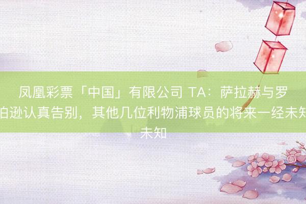凤凰彩票「中国」有限公司 TA：萨拉赫与罗伯逊认真告别，其他几位利物浦球员的将来一经未知
