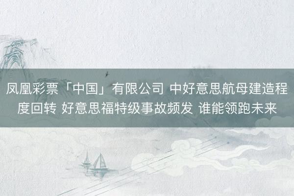 凤凰彩票「中国」有限公司 中好意思航母建造程度回转 好意思福特级事故频发 谁能领跑未来
