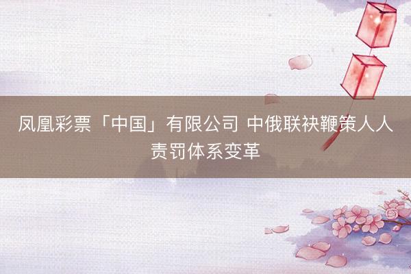 凤凰彩票「中国」有限公司 中俄联袂鞭策人人责罚体系变革