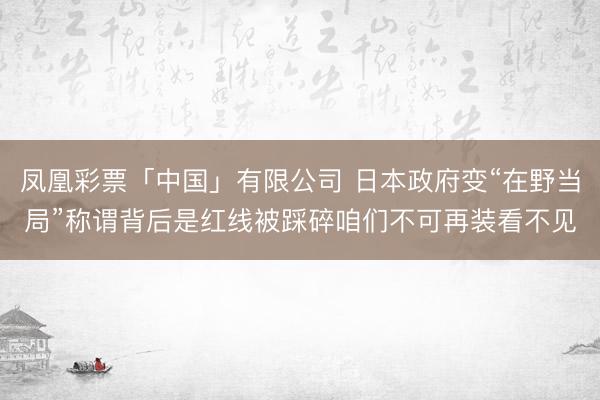 凤凰彩票「中国」有限公司 日本政府变“在野当局”称谓背后是红线被踩碎咱们不可再装看不见