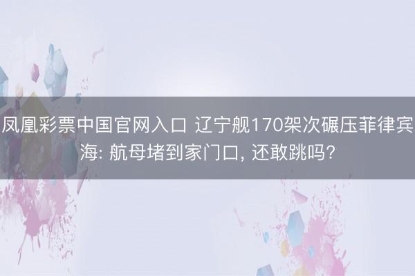 凤凰彩票中国官网入口 辽宁舰170架次碾压菲律宾海: 航母堵到家门口， 还敢跳吗?