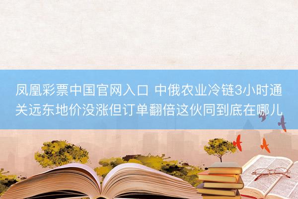 凤凰彩票中国官网入口 中俄农业冷链3小时通关远东地价没涨但订单翻倍这伙同到底在哪儿