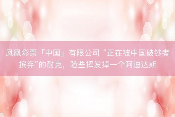 凤凰彩票「中国」有限公司 “正在被中国破钞者摈弃”的耐克，险