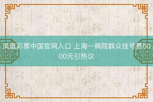 凤凰彩票中国官网入口 上海一病院群众挂号费5000元引热议