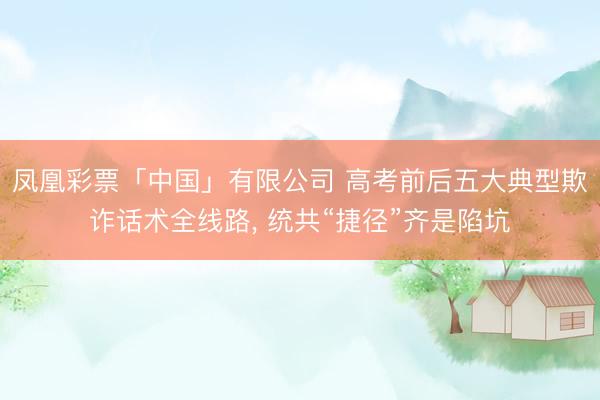 凤凰彩票「中国」有限公司 高考前后五大典型欺诈话术全线路， 统共“捷径”齐是陷坑