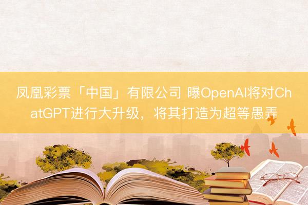 凤凰彩票「中国」有限公司 曝OpenAI将对ChatGPT进行大升级,将其打造为超等愚弄
