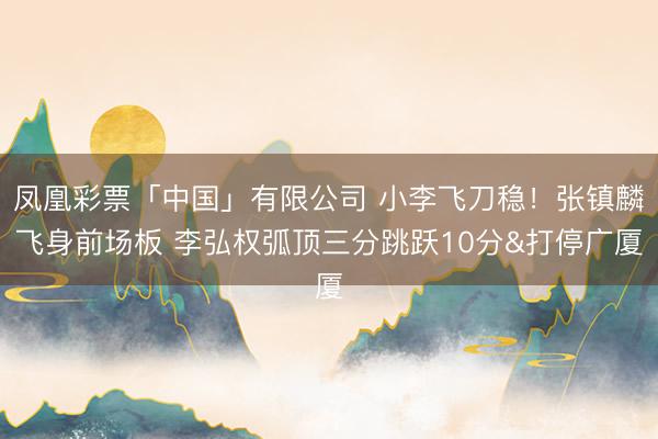 凤凰彩票「中国」有限公司 小李飞刀稳！张镇麟飞身前场板 李弘权弧顶三分跳跃10分&打停广厦