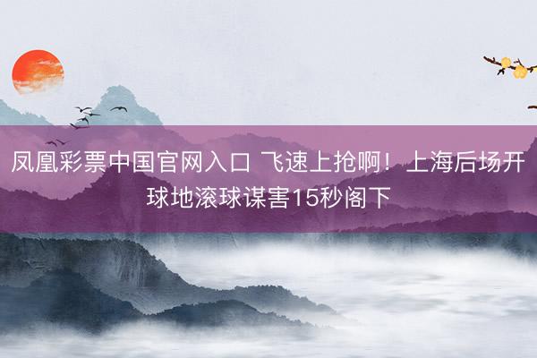 凤凰彩票中国官网入口 飞速上抢啊！上海后场开球地滚球谋害15秒阁下