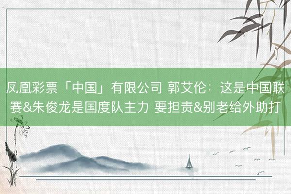 凤凰彩票「中国」有限公司 郭艾伦：这是中国联赛&朱俊龙是国度队主力 要担责&别老给外助打