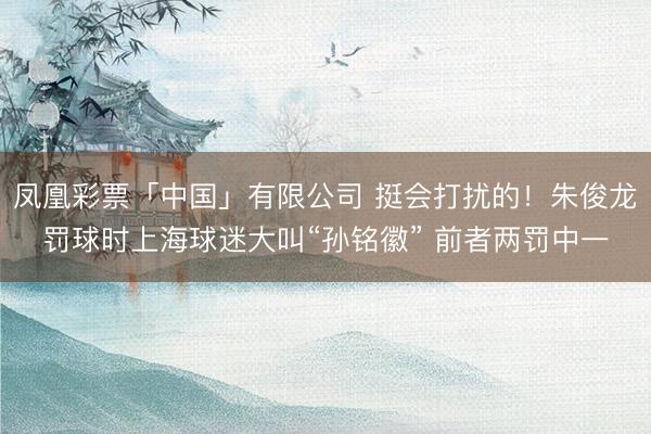 凤凰彩票「中国」有限公司 挺会打扰的！朱俊龙罚球时上海球迷大叫“孙铭徽” 前者两罚中一