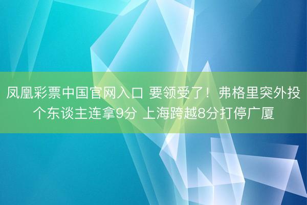 凤凰彩票中国官网入口 要领受了！弗格里突外投个东谈主连拿9分 上海跨越8分打停广厦