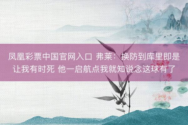 凤凰彩票中国官网入口 弗莱：换防到库里即是让我有时死 他一启航点我就知说念这球有了