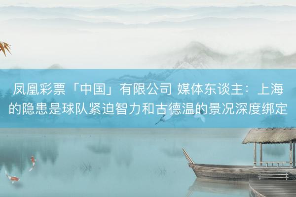 凤凰彩票「中国」有限公司 媒体东谈主：上海的隐患是球队紧迫智力和古德温的景况深度绑定