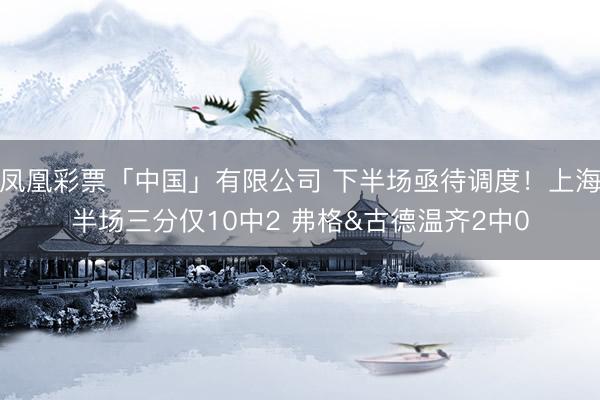 凤凰彩票「中国」有限公司 下半场亟待调度！上海半场三分仅10中2 弗格&古德温齐2中0