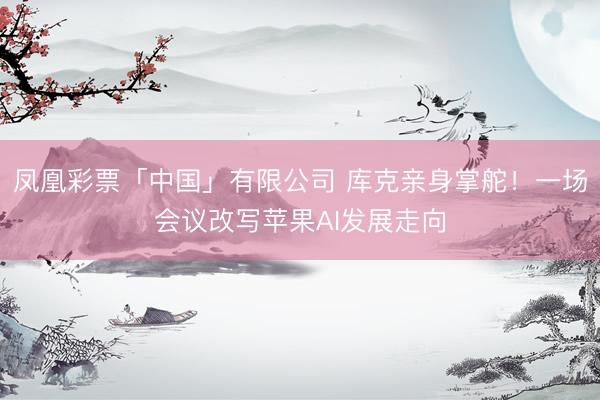 凤凰彩票「中国」有限公司 库克亲身掌舵！一场会议改写苹果AI发展走向