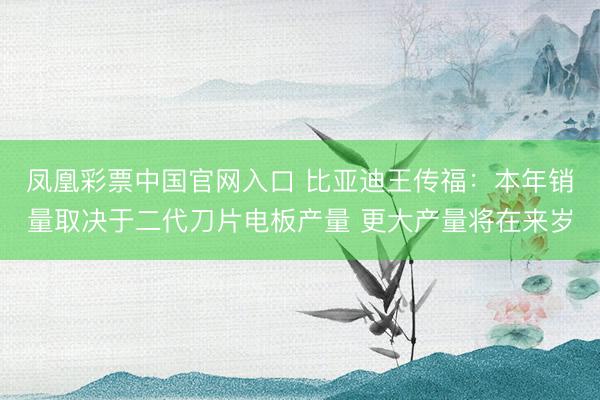 凤凰彩票中国官网入口 比亚迪王传福：本年销量取决于二代刀片电板产量 更大产量将在来岁