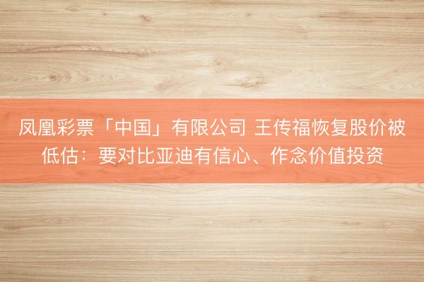 凤凰彩票「中国」有限公司 王传福恢复股价被低估：要对比亚迪有信心、作念价值投资