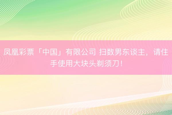 凤凰彩票「中国」有限公司 扫数男东谈主，请住手使用大块头剃须刀！