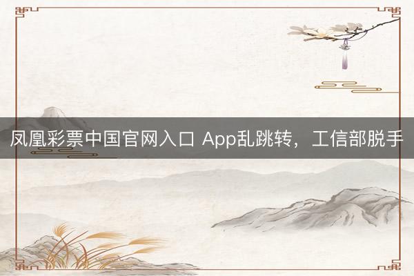凤凰彩票中国官网入口 App乱跳转，工信部脱手