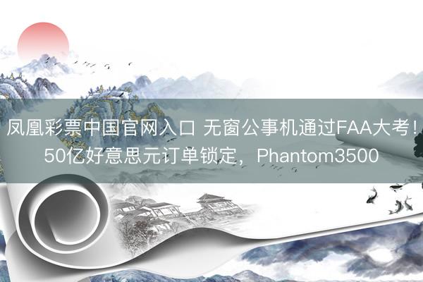 凤凰彩票中国官网入口 无窗公事机通过FAA大考!50亿好意思元订单锁定,Phantom3500