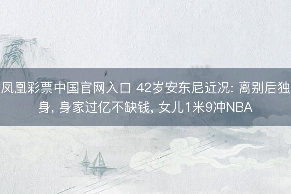 凤凰彩票中国官网入口 42岁安东尼近况: 离别后独身， 身家过亿不缺钱， 女儿1米9冲NBA