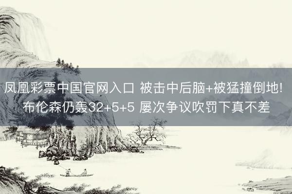 凤凰彩票中国官网入口 被击中后脑+被猛撞倒地! 布伦森仍轰32+5+5 屡次争议吹罚下真不差
