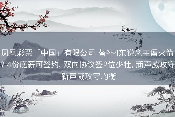 凤凰彩票「中国」有限公司 替补4东说念主留火箭有戏? 4份底薪可签约, 双向协议签2位少壮, 新声威攻守均衡
