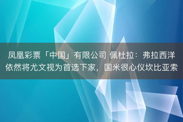 凤凰彩票「中国」有限公司 佩杜拉：弗拉西洋依然将尤文视为首选下家，国米很心仪坎比亚索