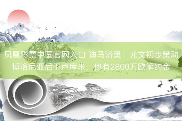 凤凰彩票中国官网入口 迪马济奥：尤文初步策动博洛尼亚后卫卢库米，他有2800万欧解约金