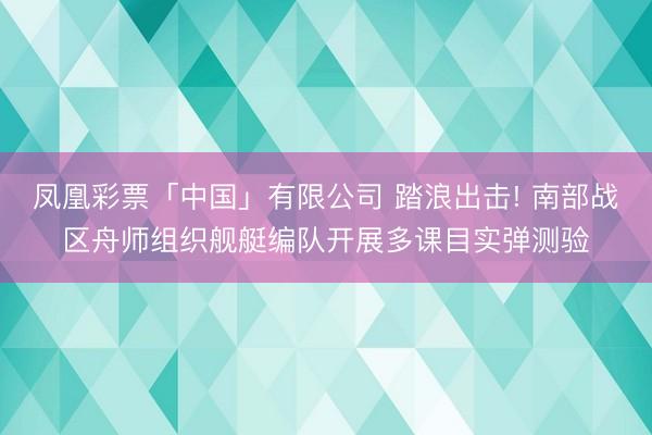 凤凰彩票「中国」有限公司 踏浪出击! 南部战区舟师组织舰艇编队开展多课目实弹测验