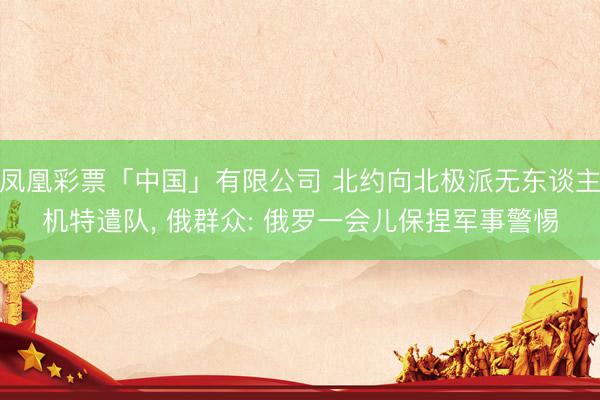 凤凰彩票「中国」有限公司 北约向北极派无东谈主机特遣队， 俄群众: 俄罗一会儿保捏军事警惕