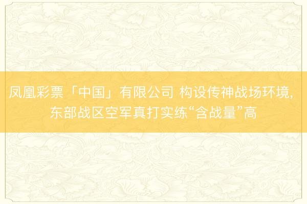 凤凰彩票「中国」有限公司 构设传神战场环境, 东部战区空军真打实练“含战量”高