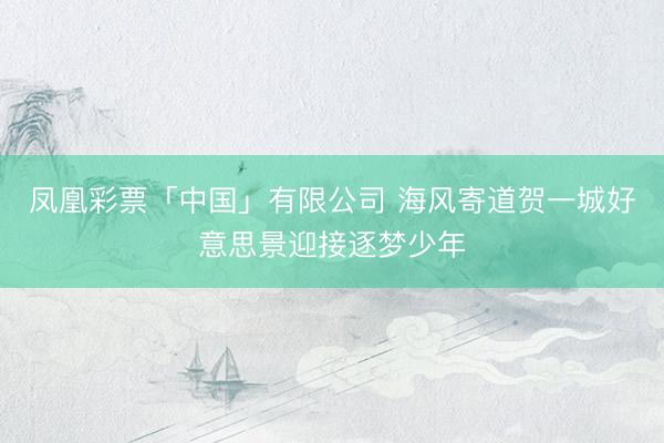 凤凰彩票「中国」有限公司 海风寄道贺一城好意思景迎接逐梦少年