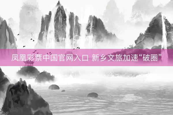 凤凰彩票中国官网入口 新乡文旅加速“破圈”