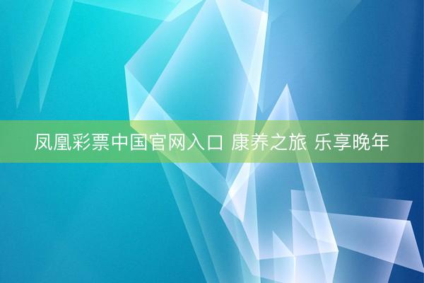 凤凰彩票中国官网入口 康养之旅 乐享晚年