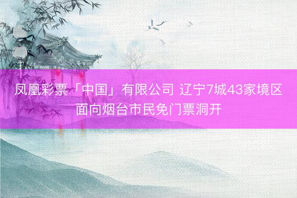 凤凰彩票「中国」有限公司 辽宁7城43家境区面向烟台市民免门票洞开