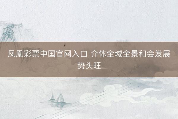 凤凰彩票中国官网入口 介休全域全景和会发展势头旺