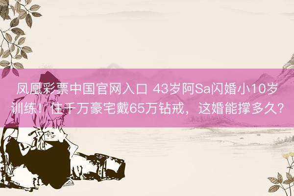 凤凰彩票中国官网入口 43岁阿Sa闪婚小10岁训练!住千万豪宅戴65万钻戒,这婚能撑多久?
