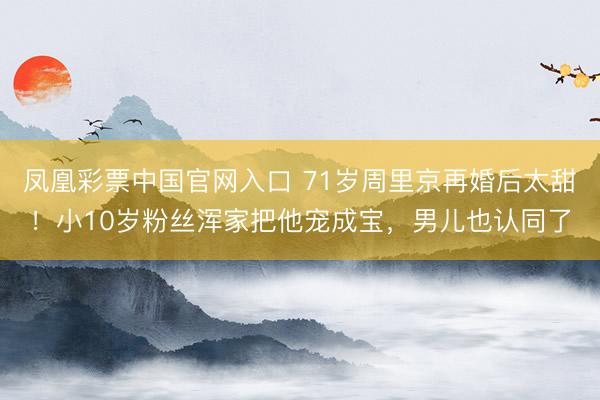 凤凰彩票中国官网入口 71岁周里京再婚后太甜！小10岁粉丝浑家把他宠成宝，男儿也认同了